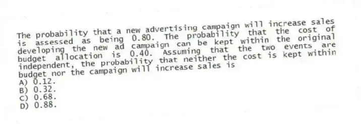 The probability that a new advertising campaign will increase sales is assessed as being 0.80. The probability that the cost of developing the new ad campaign can be kept within the original budget allocation is 0.40. Assuming that the two events are independent, the probability that neither the cost is kept within budget nor the campaign will increase sales is
A) 0.12.
B) 0.32.
C) 0.68.
D) 0.88.