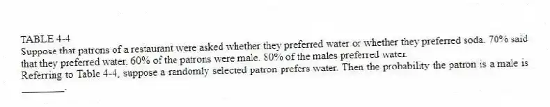 TABLE 4-4
Suppose that patrons of a restaurant were asked whether they preferred water or whether they preferred soda. 70% said that they preferred water. 60% of the patrons were male. 80% of the males preferred water.
-Referring to Table 4-4, suppose a randomly selected patron prefers water. Then the probability the patron is a male is ________.