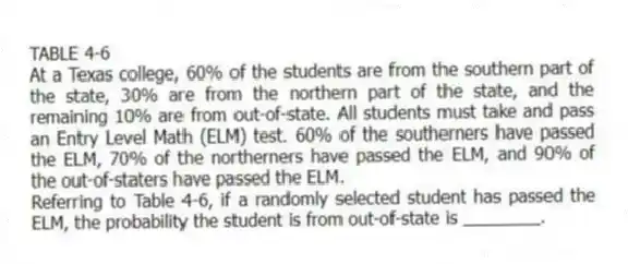 TABLE 4-6
At a Texas college, 60% of the students are from the southern part of the state, 30% are from the northern part of the state, and the remaining 10% are from out-of-state. All students must take and pass an Entry Level Math (ELM) test. 60% of the southerners have passed the ELM, 70% of the northerners have passed the ELM, and 90% of the out-of-staters have passed the ELM.
-Referring to Table 4-6, if a randomly selected student has passed the ELM, the probability the student is from out-of-state is ________.