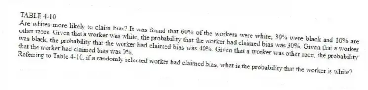 TABLE 4-10
Are whites more likely to claim bias? It was found that 60% of the workers were white, 30% were black and 10% are other races. Given that a worker was white, the probability that the worker had claimed bias was 30%. Given that a worker was black, the probability that the worker had claimed bias was 40%. Given that a worker was other race, the probability that the worker had claimed bias was 0%.
-Referring to Table 4-10, if a randomly selected worker had claimed bias, what is the probability that the worker is white?