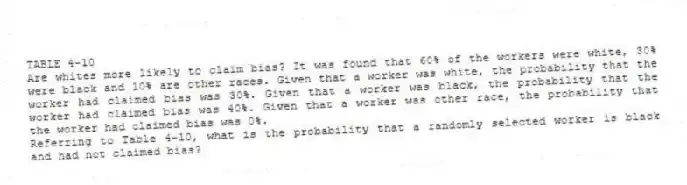 TABLE 4-10
Are whites more likely to claim bias? It was found that 60% of the workers were white, 30% were black and 10% are other races. Given that a worker was white, the probability that the worker had claimed bias was 30%. Given that a worker was black, the probability that the worker had claimed bias was 40%. Given that a worker was other race, the probability that the worker had claimed bias was 0%.
-Referring to Table 4-10, what is the probability that a randomly selected worker is black and had not claimed bias?