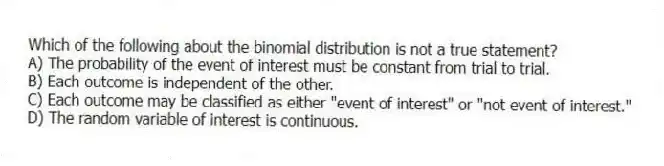 Which of the following about the binomial distribution is not a true statement?
A) The probability of the event of interest must be constant from trial to trial.
B) Each outcome is independent of the other.
C) Each outcome may be classified as either "event of interest" or "not event of interest."
D) The random variable of interest is continuous.