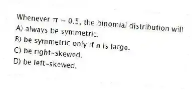 Whenever π = 0.5, the binomial distribution will
A) always be symmetric.
B) be symmetric only if n is large.
C) be right-skewed.
D) be left-skewed.