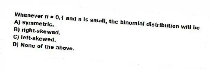Whenever π = 0.1 and n is small, the binomial distribution will be
A) symmetric.
B) right-skewed.
C) left-skewed.
D) None of the above.