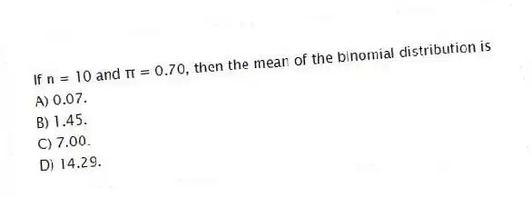 If n = 10 and π = 0.70, then the mean of the binomial distribution is
A) 0.07.
B) 1.45.
C) 7.00.
D) 14.29.