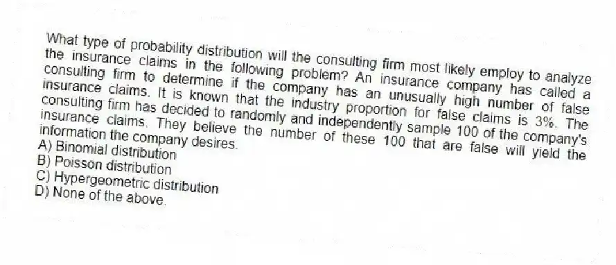 What type of probability distribution will the consulting firm most likely employ to analyze the insurance claims in the following problem? An insurance company has called a consulting firm to determine if the company has an unusually high number of false insurance claims. It is known that the industry proportion for false claims is 3%. The consulting firm has decided to randomly and independently sample 100 of the company's insurance claims. They believe the number of these 100 that are false will yield the information the company desires.
A) Binomial distribution
B) Poisson distribution
C) Hypergeometric distribution
D) None of the above.