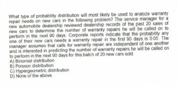What type of probability distribution will most likely be used to analyze warranty repair needs on new cars in the following problem? The service manager for a new automobile dealership reviewed dealership records of the past 20 sales of new cars to determine the number of warranty repairs he will be called on to perform in the next 90 days. Corporate reports indicate that the probability any one of their new cars needs a warranty repair in the first 90 days is 0.05. The manager assumes that calls for warranty repair are independent of one another and is interested in predicting the number of warranty repairs he will be called on to perform in the next 90 days for this batch of 20 new cars sold.
A) Binomial distribution
B) Poisson distribution
C) Hypergeometric distribution
D) None of the above.
