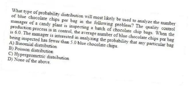 What type of probability distribution will most likely be used to analyze the number of blue chocolate chips per bag in the following problem? The quality control manager of a candy plant is inspecting a batch of chocolate chip bags. When the production process is in control, the average number of blue chocolate chips per bag is 6.0. The manager is interested in analyzing the probability that any particular bag being inspected has fewer than 5.0 blue chocolate chips.
A) Binomial distribution
B) Poisson distribution
C) Hypergeometric distribution
D) None of the above.