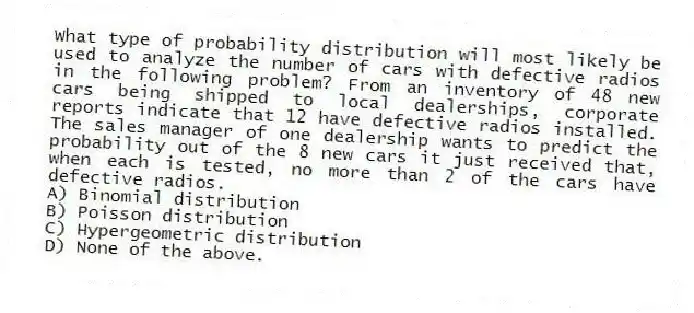 What type of probability distribution will most likely be used to analyze the number of cars with defective radios in the following problem? From an inventory of 48 new cars being shipped to local dealerships, corporate reports indicate that 12 have defective radios installed. The sales manager of one dealership wants to predict the probability out of the 8 new cars it just received that, when each is tested, no more than 2 of the cars have defective radios.
A) Binomial distribution
B) Poisson distribution
C) Hypergeometric distribution
D) None of the above.