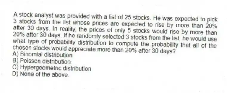 A stock analyst was provided with a list of 25 stocks. He was expected to pick 3 stocks from the list whose prices are expected to rise by more than 20% after 30 days. In reality, the prices of only 5 stocks would rise by more than 20% after 30 days. If he randomly selected 3 stocks from the list, he would use what type of probability distribution to compute the probability that all of the chosen stocks would appreciate more than 20% after 30 days?
A) Binomial distribution
B) Poisson distribution
C) Hypergeometric distribution
D) None of the above.