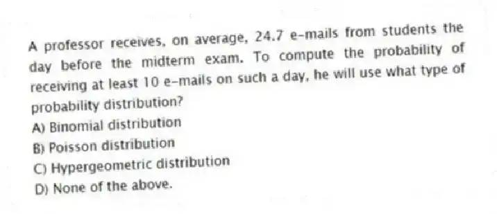 A professor receives, on average, 24.7 e-mails from students the day before the midterm exam. To compute the probability of receiving at least 10 e-mails on such a day, he will use what type of probability distribution?
A) Binomial distribution
B) Poisson distribution
C) Hypergeometric distribution
D) None of the above.