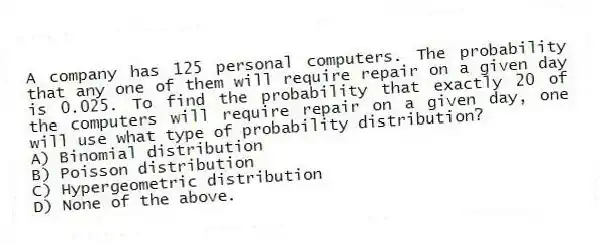 A company has 125 personal computers. The probability that any one of them will require repair on a given day is 0.025. To find the probability that exactly 20 of the computers will require repair on a given day, one will use what type of probability distribution?
A) Binomial distribution
B) Poisson distribution
C) Hypergeometric distribution
D) None of the above.