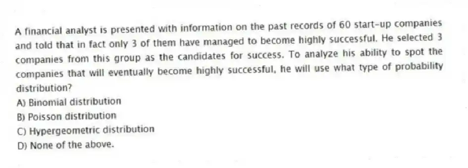 A financial analyst is presented with information on the past records of 60 start-up companies and told that in fact only 3 of them have managed to become highly successful. He selected 3 companies from this group as the candidates for success. To analyze his ability to spot the companies that will eventually become highly successful, he will use what type of probability distribution?
A) Binomial distribution
B) Poisson distribution
C) Hypergeometric distribution
D) None of the above.