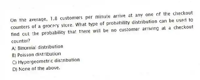 On the average, 1.8 customers per minute arrive at any one of the checkout counters of a grocery store. What type of probability distribution can be used to find out the probability that there will be no customer arriving at a checkout counter?
A) Binomial distribution
B) Poisson distribution
C) Hypergeometric distribution
D) None of the above.