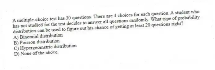 A multiple-choice test has 30 questions. There are 4 choices for each question. A student who has not studied for the test decides to answer all questions randomly. What type of probability distribution can be used to figure out his chance of getting at least 20 questions right?
A) Binomial distribution
B) Poisson distribution
C) Hypergeometric distribution
D) None of the above.