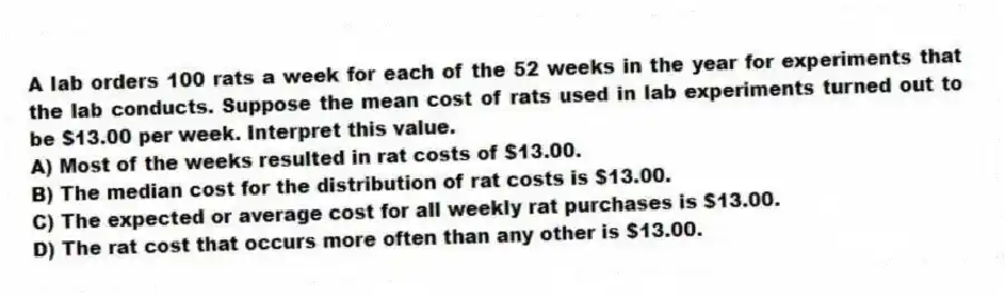 A lab orders 100 rats a week for each of the 52 weeks in the year for experiments that the lab conducts. Suppose the mean cost of rats used in lab experiments turned out to be $13.00 per week. Interpret this value.
A) Most of the weeks resulted in rat costs of $13.00.
B) The median cost for the distribution of rat costs is $13.00.
C) The expected or average cost for all weekly rat purchases is $13.00.
D) The rat cost that occurs more often than any other is $13.00.