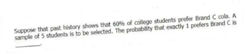 Suppose that past history shows that 60% of college students prefer Brand C cola. A sample of 5 students is to be selected. The probability that exactly 1 prefers Brand C is ________.