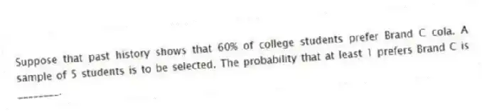Suppose that past history shows that 60% of college students prefer Brand C cola. A sample of 5 students is to be selected. The probability that at least 1 prefers Brand C is ________.