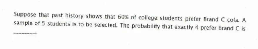 Suppose that past history shows that 60% of college students prefer Brand C cola. A sample of 5 students is to be selected. The probability that exactly 4 prefer Brand C is ________.
