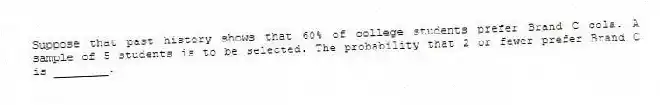 Suppose that past history shows that 60% of college students prefer Brand C cola. A sample of 5 students is to be selected. The probability that 2 or fewer prefer Brand C is ________.