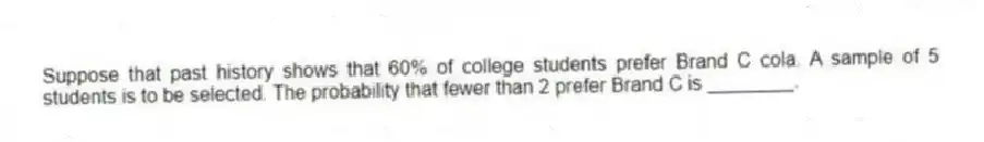 Suppose that past history shows that 60% of college students prefer Brand C cola. A sample of 5 students is to be selected. The probability that fewer than 2 prefer Brand C is ________.