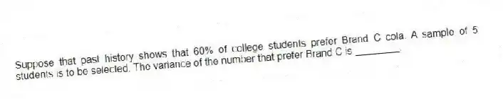 Suppose that past history shows that 60% of college students prefer Brand C cola. A sample of 5 students is to be selected. The variance of the number that prefer Brand C is ________.