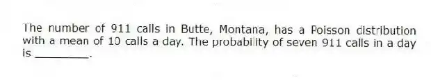 The number of 911 calls in Butte, Montana, has a Poisson distribution with a mean of 10 calls a day. The probability of seven 911 calls in a day is ________.