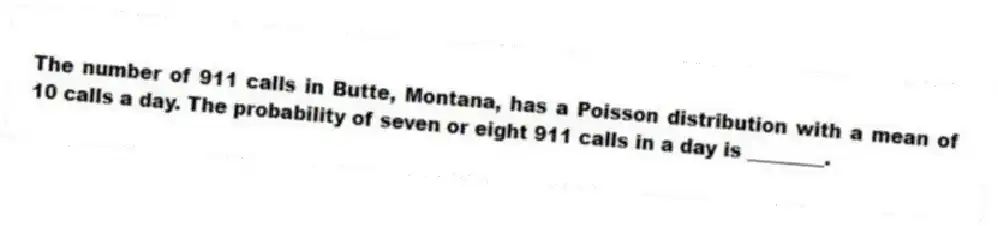 The number of 911 calls in Butte, Montana, has a Poisson distribution with a mean of 10 calls a day. The probability of seven or eight 911 calls in a day is ________.
