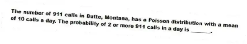 The number of 911 calls in Butte, Montana, has a Poisson distribution with a mean of 10 calls a day. The probability of 2 or more 911 calls in a day is ________.