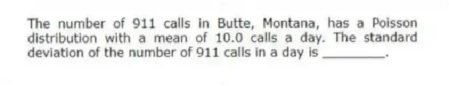 The number of 911 calls in Butte, Montana, has a Poisson distribution with a mean of 10.0 calls a day. The standard deviation of the number of 911 calls in a day is ________.