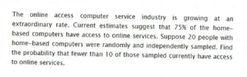 The online access computer service industry is growing at an extraordinary rate. Current estimates suggest that 75% of the home-based computers have access to online services. Suppose 20 people with home-based computers were randomly and independently sampled. Find the probability that fewer than 10 of those sampled currently have access to online services.