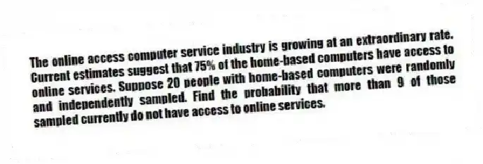 The online access computer service industry is growing at an extraordinary rate. Current estimates suggest that 75% of the home-based computers have access to online services. Suppose 20 people with home-based computers were randomly and independently sampled. Find the probability that more than 9 of those sampled currently do not have access to online services.