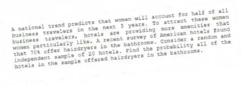 A national trend predicts that women will account for half of all business travelers in the next 3 years. To attract these women business travelers, hotels are providing more amenities that women particularly like. A recent survey of American hotels found that 70% offer hairdryers in the bathrooms. Consider a random and independent sample of 20 hotels. Find the probability all of the hotels in the sample offered hairdryers in the bathrooms.