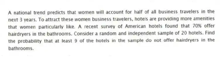 A national trend predicts that women will account for half of all business travelers in the next 3 years. To attract these women business travelers, hotels are providing more amenities that women particularly like. A recent survey of American hotels found that 70% offer hairdryers in the bathrooms. Consider a random and independent sample of 20 hotels. Find the probability that at least 9 of the hotels in the sample do not offer hairdryers in the bathrooms.
