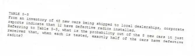 TABLE 5-5
From an inventory of 48 new cars being shipped to local dealerships, corporate reports indicate that 12 have defective radios installed.
-Referring to Table 5-5, what is the probability out of the 8 new cars it just received that, when each is tested, exactly half of the cars have defective radios?
