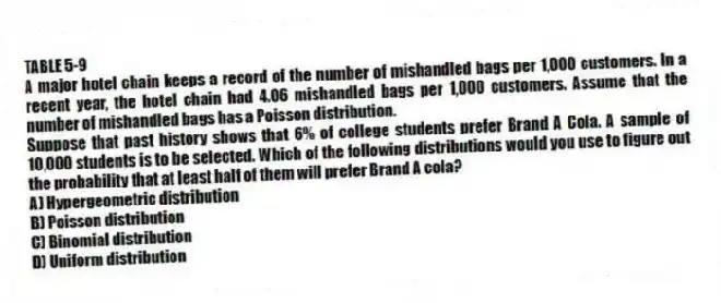 TABLE 5-9
A major hotel chain keeps a record of the number of mishandled bags per 1,000 customers. In a recent year, the hotel chain had 4.06 mishandled bags per 1,000 customers. Assume that the number of mishandled bags has a Poisson distribution.
-Suppose that past history shows that 6% of college students prefer Brand A Cola. A sample of 10,000 students is to be selected. Which of the following distributions would you use to figure out the probability that at least half of them will prefer Brand A cola?
A) Hypergeometric distribution
B) Poisson distribution
C) Binomial distribution
D) Uniform distribution