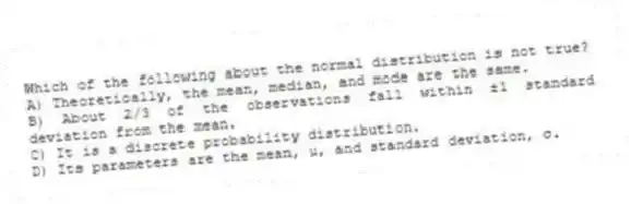 Which of the following about the normal distribution is not true?
A) Theoretically, the mean, median, and mode are the same.
B) About 2/3 of the observations fall within ±1 standard deviation from the mean.
C) It is a discrete probability distribution.
D) Its parameters are the mean, μ, and standard deviation, σ.