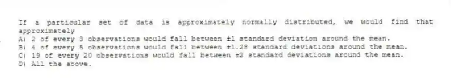 If a particular set of data is approximately normally distributed, we would find that approximately
A) 2 of every 3 observations would fall between ±1 standard deviation around the mean.
B) 4 of every 5 observations would fall between ±1.28 standard deviations around the mean.
C) 19 of every 20 observations would fall between ±2 standard deviations around the mean.
D) All the above.