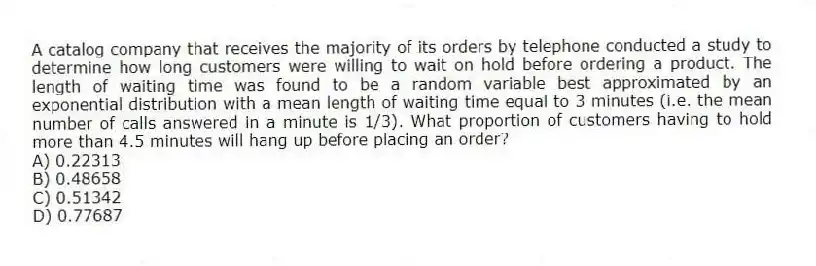 A catalog company that receives the majority of its orders by telephone conducted a study to determine how long customers were willing to wait on hold before ordering a product. The length of waiting time was found to be a random variable best approximated by an exponential distribution with a mean length of waiting time equal to 3 minutes (i.e. the mean number of calls answered in a minute is 1/3). What proportion of customers having to hold more than 4.5 minutes will hang up before placing an order?
A) 0.22313
B) 0.48658
C) 0.51342
D) 0.77687