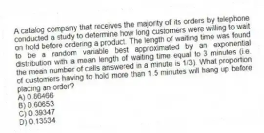 A catalog company that receives the majority of its orders by telephone conducted a study to determine how long customers were willing to wait on hold before ordering a product. The length of waiting time was found to be a random variable best approximated by an exponential distribution with a mean length of waiting time equal to 3 minutes (i.e. the mean number of calls answered in a minute is 1/3). What proportion of customers having to hold more than 1.5 minutes will hang up before placing an order?
A) 0.86466
B) 0.60653
C) 0.39347
D) 0.13534