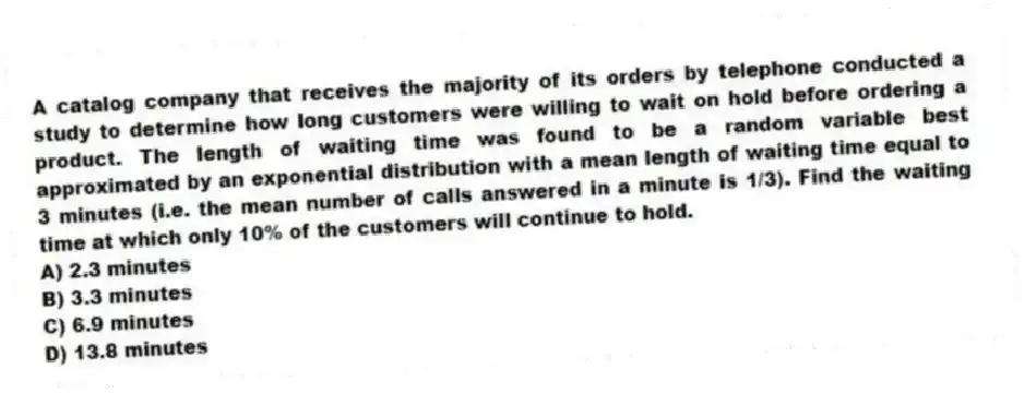 A catalog company that receives the majority of its orders by telephone conducted a study to determine how long customers were willing to wait on hold before ordering a product. The length of waiting time was found to be a random variable best approximated by an exponential distribution with a mean length of waiting time equal to 3 minutes (i.e. the mean number of calls answered in a minute is 1/3). Find the waiting time at which only 10% of the customers will continue to hold.
A) 2.3 minutes
B) 3.3 minutes
C) 6.9 minutes
D) 13.8 minutes