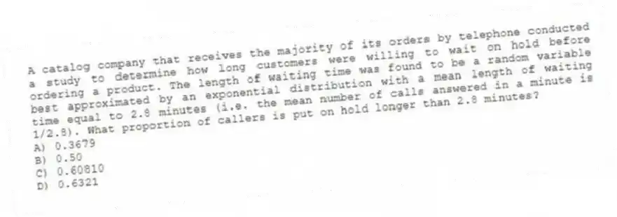 A catalog company that receives the majority of its orders by telephone conducted a study to determine how long customers were willing to wait on hold before ordering a product. The length of waiting time was found to be a random variable best approximated by an exponential distribution with a mean length of waiting time equal to 2.8 minutes (i.e. the mean number of calls answered in a minute is 1/2.8). What proportion of callers is put on hold longer than 2.8 minutes?
A) 0.3679
B) 0.50
C) 0.60810
D) 0.6321