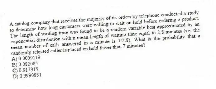 A catalog company that receives the majority of its orders by telephone conducted a study to determine how long customers were willing to wait on hold before ordering a product. The length of waiting time was found to be a random variable best approximated by an exponential distribution with a mean length of waiting time equal to 2.8 minutes (i.e. the mean number of calls answered in a minute is 1/2.8). What is the probability that a randomly selected caller is placed on hold fewer than 7 minutes?
A) 0.0009119
B) 0.082085
C) 0.917915
D) 0.9990881