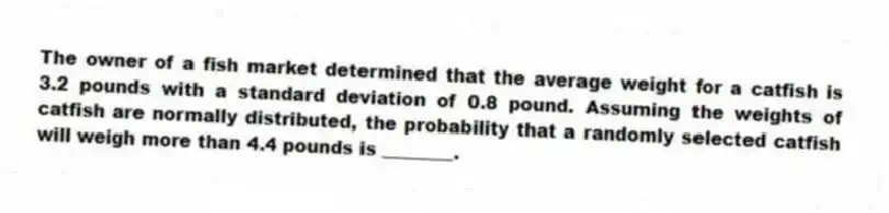 The owner of a fish market determined that the average weight for a catfish is 3.2 pounds with a standard deviation of 0.8 pound. Assuming the weights of catfish are normally distributed, the probability that a randomly selected catfish will weigh more than 4.4 pounds is ________.