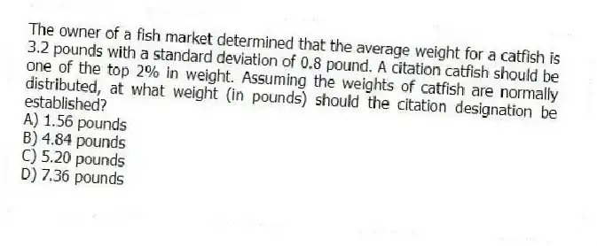 The owner of a fish market determined that the average weight for a catfish is 3.2 pounds with a standard deviation of 0.8 pound. A citation catfish should be one of the top 2% in weight. Assuming the weights of catfish are normally distributed, at what weight (in pounds) should the citation designation be established?
A) 1.56 pounds
B) 4.84 pounds
C) 5.20 pounds
D) 7.36 pounds