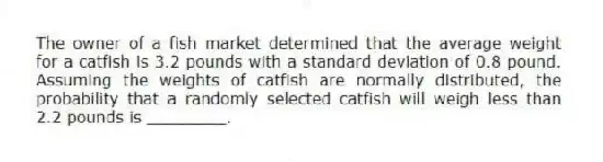 The owner of a fish market determined that the average weight for a catfish is 3.2 pounds with a standard deviation of 0.8 pound. Assuming the weights of catfish are normally distributed, the probability that a randomly selected catfish will weigh less than 2.2 pounds is ________.