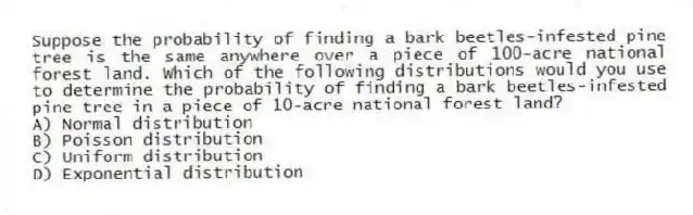 Suppose the probability of finding a bark beetles-infested pine tree is the same anywhere over a piece of 100-acre national forest land. Which of the following distributions would you use to determine the probability of finding a bark beetles-infested pine tree in a piece of 10-acre national forest land?
A) Normal distribution
B) Poisson distribution
C) Uniform distribution
D) Exponential distribution