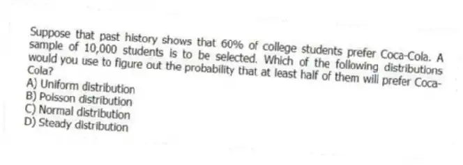 Suppose that past history shows that 60% of college students prefer Coca-Cola. A sample of 10,000 students is to be selected. Which of the following distributions would you use to figure out the probability that at least half of them will prefer Coca-Cola?
A) Uniform distribution
B) Poisson distribution
C) Normal distribution
D) Steady distribution
