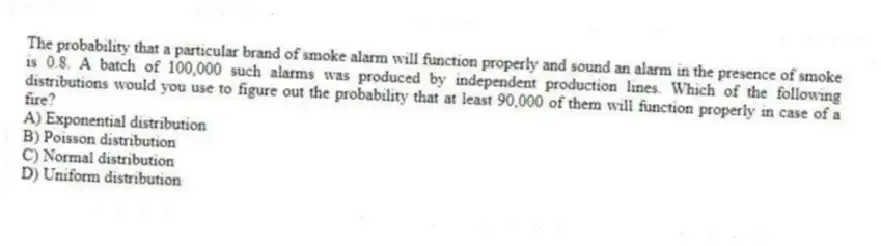 The probability that a particular brand of smoke alarm will function properly and sound an alarm in the presence of smoke is 0.8. A batch of 100,000 such alarms was produced by independent production lines. Which of the following distributions would you use to figure out the probability that at least 90,000 of them will function properly in case of a fire?
A) Exponential distribution
B) Poisson distribution
C) Normal distribution
D) Uniform distribution