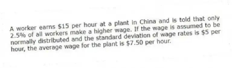 A worker earns $15 per hour at a plant in China and is told that only 2.5% of all workers make a higher wage. If the wage is assumed to be normally distributed and the standard deviation of wage rates is $5 per hour, the average wage for the plant is $7.50 per hour.